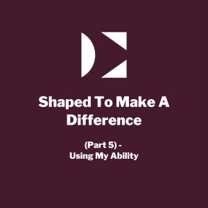 Shaped To Make A Difference (Part 5) - Using My Ability